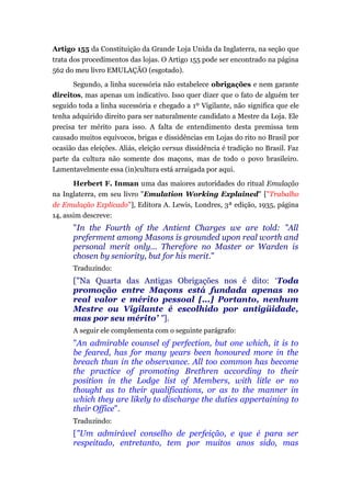 Artigo 155 da Constituição da Grande Loja Unida da Inglaterra, na seção que
trata dos procedimentos das lojas. O Artigo 155 pode ser encontrado na página
562 do meu livro EMULAÇÃO (esgotado).
Segundo, a linha sucessória não estabelece obrigações e nem garante
direitos, mas apenas um indicativo. Isso quer dizer que o fato de alguém ter
seguido toda a linha sucessória e chegado a 1º Vigilante, não significa que ele
tenha adquirido direito para ser naturalmente candidato a Mestre da Loja. Ele
precisa ter mérito para isso. A falta de entendimento desta premissa tem
causado muitos equívocos, brigas e dissidências em Lojas do rito no Brasil por
ocasião das eleições. Aliás, eleição versus dissidência é tradição no Brasil. Faz
parte da cultura não somente dos maçons, mas de todo o povo brasileiro.
Lamentavelmente essa (in)cultura está arraigada por aqui.
Herbert F. Inman uma das maiores autoridades do ritual Emulação
na Inglaterra, em seu livro "Emulation Working Explained" ["Trabalho
de Emulação Explicado"], Editora A. Lewis, Londres, 3ª edição, 1935, página
14, assim descreve:
"In the Fourth of the Antient Charges we are told: "All
preferment among Masons is grounded upon real worth and
personal merit only... Therefore no Master or Warden is
chosen by seniority, but for his merit."
Traduzindo:
["Na Quarta das Antigas Obrigações nos é dito: „Toda
promoção entre Maçons está fundada apenas no
real valor e mérito pessoal [...] Portanto, nenhum
Mestre ou Vigilante é escolhido por antigüidade,
mas por seu mérito’ "].
A seguir ele complementa com o seguinte parágrafo:
"An admirable counsel of perfection, but one which, it is to
be feared, has for many years been honoured more in the
breach than in the observance. All too common has become
the practice of promoting Brethren according to their
position in the Lodge list of Members, with litle or no
thought as to their qualifications, or as to the manner in
which they are likely to discharge the duties appertaining to
their Office".
Traduzindo:
["Um admirável conselho de perfeição, e que é para ser
respeitado, entretanto, tem por muitos anos sido, mas
 
