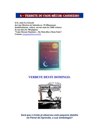 4 – Verbete do Vade-Mécum: candeeiro
O Ir. João Ivo Girardi
da Loja Obreiros de Salomão nr. 39 (Blumenau)
dominicalmente enfoca um dos mais de 3.000 verbetes
de sua obra de 700 páginas.
“Vade-Mécum Maçônico – Do Meio-Dia à Meia-Noite”.
Contato: joaogira@terra.com.br
VERBETE DESTE DOMINGO:
Será que o Irmão já observou este pequeno detalhe
no Painel do Aprendiz, e sua simbologia?
 