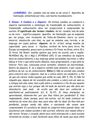CANDEEIRO: [lat. candela: vela de sebo ou de cera] 1. Aparelho de
iluminação, alimentado por óleo, com mecha incandescente.
2. Ensaio: A Candeia e o Alqueire: Os termos candeia, ou candeeiro e
alqueire representam a simbologia da transmissão do conhecimento. A
transmissão conhecimento deve ser proporcional à compreensão do
ouvinte. O significado dos termos: Candeia: do lat. candela, vela de sebo
ou de cera - significa pequeno aparelho de iluminação, que se suspende
por um prego, com recipiente de folha-de-flandres, barro ou outro
material, abastecido com óleo, no qual se embebe uma torcida, e de
emprego em casas pobres. Alqueire: do ár. al-kail, antiga medida de
capacidade para secos e líquidos, variável de terra para terra. Na
Europa correspondia, pouco mais ou menos a 13 litros; na China, entre 10 e
31 litros. No Brasil, medida agrária que varia de acordo com a região:
48.400m2 (Rj, Go e Mg) e 24.400m2 (SP). O uso simbólico do alqueire
deve-se essencialmente a seu emprego pelas sociedades secretas: a idéia
básica é tirar o que está oculto debaixo, mais propriamente, o que está no
interior. Para isso, colocavam arroz vermelho, alimento da imortalidade,
dentro do alqueire. E, se o alqueire contém esse alimento, é por causa da
potência da luz, ou do conhecimento. Bíblia:1) Não se acende uma candeia
para colocá-la sob o alqueire; mas se a coloca sobre um candeeiro, a fim
de que ela clareie todos aqueles que estão na casa. (Mt 5, 15). 2) Não há
ninguém que, depois de ter acendido uma candeia, a cubra com um vaso ou
a coloque sob uma cama; mas a põe sobre o candeeiro a fim de que aqueles
que entrem veja a luz; porque não há nada de secreto que não deva ser
descoberto, nem nada de oculto que não deva ser conhecido e
manifestar-se publicamente. (Lc 8, 16-17). 3) Seus discípulos, se
aproximando, disseram-lhe: por que lhes falais por parábolas? E, lhes
respondendo, disse: porque, para vós outros, vos foi dado conhecer os
mistérios do reino dos céus; mas, para eles, não foi dado. Eu lhes falo por
parábolas, porque vendo não vêem, e escutando não ouvem nem
compreendem. E a profecia de Isaías se cumprirá neles quando disse: vós
escutareis com vossos ouvidos e não ouvireis; olhareis com vossos olhos e
não vereis. Porque o coração deste povo está entorpecido e seus ouvidos
tornaram-se surdos, e eles fecharam seus olhos de medo que seus olhos
 