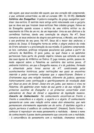 não vejam, que seus ouvidos não ouçam, que seu coração não compreenda,
e que, estando convertidos, eu não os curasse. (Mt. 13, 10-15). Contexto
histórico dos Evangelhos: A palavra evangelho, do grego euangélion, quer
dizer boa-notícia. O sentido mais antigo está relacionado com a gorjeta
que se dava aos que traziam boas-notícias. Nas cidades gregas, falava-se
do Evangelho quando ecoava a notícia de uma vitória militar ou do
nascimento do filho de um rei, de um imperador. Unia-se aos cânticos e às
cerimônias festivas, dando uma conotação de alegria. No AT, Deus
comunica os seus anúncios de alegria aos patriarcas, a Moisés, aos chefes
e aos profetas de seu povo. No NT, Deus dá o maior dos anúncios, o
anúncio de Jesus. O Evangelho torna-se então o alegre anúncio da vinda
do Cristo salvador e a proclamação da sua missão. O judaísmo compreende
as leis, costumes, práticas religiosas peculiares aos judeus a partir do
cativeiro da Babilônia. O povo judeu, ao qual Jesus e os apóstolos
pertenciam fazia parte do grande império romano que estendia as asas
das suas águias do Atlântico ao Índico. O jugo romano, porém, pesava de
modo especial sobre a Palestina ao contrário dos outros povos. O
ambiente histórico, em que o Evangelho nasceu, é o do judaísmo, formado
e alimentado pelos livros sacros do AT, condicionado pelos
acontecimentos históricos, pelas instituições nas quais se encontrou
inserido e pelas correntes religiosas que o especificaram. Embora o
Cristianismo seja uma religião revelada, diferente da judaica, apareceu
historicamente como continuação e aperfeiçoamento da revelação dada
por Deus ao povo de Israel. Jesus era um judeu, que nasceu e viveu na
Palestina. Os apóstolos eram todos da sua gente e da sua religião. Os
primeiros ouvintes do Evangelho e os primeiros convertidos eram
adoradores do Deus de Israel e seguidores da legislação mosaica.
Conceito de Conhecimento: No conhecimento encontram-se frente a
frente a consciência e o objeto, o sujeito e o objeto. O conhecimento
apresenta-se como uma relação entre esses dois elementos, que nela
permanecem eternamente separados um do outro. O dualismo sujeito e
objeto pertence à essência do conhecimento”. (Hessen). Desta forma: -
conhecer é reproduzir em nosso pensamento a realidade; - damos o nome
de conhecimento à posse deste pensamento que concorda com a realidade;
- à concordância do pensamento com a realidade, chamamos verdade.
 