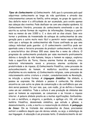 Tipos de Conhecimento: a) Conhecimento folk, que é o processo pelo qual
adquirimos conhecimento ao longo da vida quotidiana e através dos
relacionamentos comuns na família, entre amigos, no grupo de iguais etc.
Seu defeito maior é a dificuldade de ser acumulado, pois existe apenas
nas cabeças dos viventes. Pode desfazer-se com uma simples epidemia. b)
Conhecimento literário, processo de conhecimento envolvendo o uso da
escrita ou outras formas de registro de informações. Começou a partir
mais ou menos do ano 3.000 a. C. e dura até os dias atuais. Isso veio
tornar o problema da transmissão do estoque de conhecimentos de uma
geração para a outra muito mais fácil e permitir maior especialização,
visto que o estoque de conhecimentos não ficava confinado ao que uma
cabeça individual pode guardar. c) O conhecimento científico pode ser
apontado como o terceiro processo de produzir conhecimento, e tem sido
o característico dos últimos 300 anos. damo-lhe o nome de ciência. O
progresso do conhecimento produzido por esse movimento praticamente
dobrou a duração da vida humana, lançou o homem no espaço, explorou
toda a superfície da Terra, liberou enorme fontes de energia, criou
materiais inteiramente novos e provocou enorme acréscimo de
produtividade e de riqueza. d) Conhecimento filosófico, como processo de
autoconhecimento do homem. A maiêutica socrática encontra-se
atualíssima na era moderna. e) Conhecimento religioso, como processo de
relacionamento entre criatura e criador, consubstanciando na Revelação,
na intuição e outras formas. A Linguagem Simbólica: No símbolo, a
pessoa se expressa. No símbolo a pessoa é conhecida. No símbolo
encontra-se com outra no plano da comunicação e da confidência que une
dois seres pessoais. Foi por isso, que, com razão, já se definiu o homem
como um ser simbólico. Toda a cultura é uma produção de símbolos dos
quais os homens se expressam, se comunicam e se trocam a riqueza
interior. A palavra símbolo presta-se a muitas significações. Confundimo-
la com a metáfora, a alegoria, a parábola, o apólogo etc. Há, até uma
matéria filosófica, denominada simbólica, que estuda a gênese, o
desenvolvimento, a vida, a morte e a ressurreição do símbolo. A pedagogia
de Jesus: Em se tratando dos ensinamentos de Jesus, precisamos
extrair a essência daquilo que ele deixou velado, ou seja, a simbologia de
sua linguagem. A educação é um processo lento. O amadurecimento do ser
 