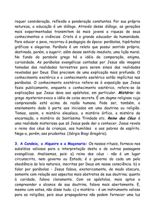 requer consideração, reflexão e ponderação constantes. Por sua própria
natureza, a educação é um diálogo. Através desse diálogo, as gerações
mais experimentadas transmitem às mais jovens a riqueza de seus
conhecimentos e vivências. Cristo é o grande educador da humanidade.
Para educar o povo, recorreu à pedagogia da época: parábolas, hipérboles
gráficas e alegorias. Parábola é um relato que possui sentido próprio,
destinado, porém, a sugerir, além desse sentido imediato, uma lição moral.
No fundo do parabole grego há a idéia de comparação, enigma,
curiosidade. As parábolas evangélicas contadas por Jesus são imagens
tomadas das realidades terrestres para serem sinais das realidades
reveladas por Deus. Elas precisam de uma explicação mais profunda. O
conhecimento exotérico e o conhecimento esotérico estão implícitos nas
parábolas. O conhecimento exotérico refere-se à exposição que Jesus
fazia publicamente, enquanto o conhecimento esotérico, refere-se às
explicações que Jesus dava aos apóstolos, em particular. Mistério: do
grego mysterion evoca a idéia de coisa secreta. É um dogma religioso cuja
compreensão está acima da razão humana. Pode ser, também, o
ensinamento dado à parte aos iniciados em uma doutrina ou religião.
Temos, assim, o mistério eleusíaco, o mistério órfico, o mistério da
encarnação, o mistério da Santíssima Trindade etc. Reino dos Céus: é
uma realidade misteriosa que só Jesus pode dar a conhecer. Jesus revela
o reino dos céus às crianças, aos humildes e aos pobres de espírito.
Nega-o, porém, aos prudentes. (Sérgio Biagi Gregório).
3. A Candeia, o Alqueire e a Maçonaria: Os nossos rituais, fornece-nos
subsídios valiosos para a interpretação desta e de outras passagens
evangélicas. Analisemos, pois: a) reino dos céus - não é um lugar
circunscrito, nem governo ou Estado; é o governo do cada um pela
obediência às leis naturais, inscritas por Deus em nossa consciência. b) o
falar por parábolas - Jesus falava, exotericamente, de modo obscuro,
somente com relação aos aspectos mais abstratos de sua doutrina; quanto
à caridade, falava claramente. Com os apóstolos, mais aptos a
compreender o alcance de sua doutrina, falava mais abertamente. E,
mesmo com estes, não disse tudo. c) o mistério - é um instrumento valioso
para as religiões, pois seus propagadores não podem fornecer uma luz
 
