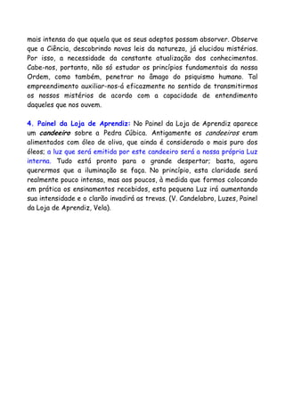 mais intensa do que aquela que os seus adeptos possam absorver. Observe
que a Ciência, descobrindo novas leis da natureza, já elucidou mistérios.
Por isso, a necessidade da constante atualização dos conhecimentos.
Cabe-nos, portanto, não só estudar os princípios fundamentais da nossa
Ordem, como também, penetrar no âmago do psiquismo humano. Tal
empreendimento auxiliar-nos-á eficazmente no sentido de transmitirmos
os nossos mistérios de acordo com a capacidade de entendimento
daqueles que nos ouvem.
4. Painel da Loja de Aprendiz: No Painel da Loja de Aprendiz aparece
um candeeiro sobre a Pedra Cúbica. Antigamente os candeeiros eram
alimentados com óleo de oliva, que ainda é considerado o mais puro dos
óleos; a luz que será emitida por este candeeiro será a nossa própria Luz
interna. Tudo está pronto para o grande despertar; basta, agora
querermos que a iluminação se faça. No princípio, esta claridade será
realmente pouco intensa, mas aos poucos, à medida que formos colocando
em prática os ensinamentos recebidos, esta pequena Luz irá aumentando
sua intensidade e o clarão invadirá as trevas. (V. Candelabro, Luzes, Painel
da Loja de Aprendiz, Vela).
 