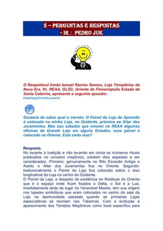 5 – Perguntas e Respostas
- Ir Pedro Juk
O Respeitável Irmão Ismael Ramos Gomes, Loja Templários da
Nova Era, 91, REAA, GLSC, Oriente de Florianópolis Estado de
Santa Catarina, apresenta a seguinte questão:
ismaelrg@brturbo.com.br
Gostaria de saber qual o correto. O Painel da Loja de Aprendiz
é colocado na minha Loja, no Ocidente, próximo ao Altar dos
Juramentos. Mas sou sabedor que mesmo no REAA algumas
oficinas da Grande Loja em alguns Estados, esse painel é
colocado no Oriente. Está certo isso?
Resposta.
No tocante à tradição e não levando em conta os inúmeros rituais
publicados no universo maçônico, existem dois aspectos a ser
considerados. Primeiro: genuinamente no Rito Escocês Antigo e
Aceito o Altar dos Juramentos fica no Oriente. Segundo:
tradicionalmente o Painel da Loja fica colocado sobre o eixo
longitudinal da Loja no centro do Ocidente.
O Painel da Loja, a despeito da existência do Retábulo do Oriente
que é o espaço onde ficam fixados o Delta, o Sol e a Lua,
imediatamente atrás do lugar do Venerável Mestre, tem sua origem
nos tapetes simbólicos que eram colocados no centro da sala da
Loja na oportunidade passada quando as primeiras Lojas
especulativas se reuniam nas Tabernas. Com a evolução e
aparecimento dos Templos Maçônicos como local específico para
 