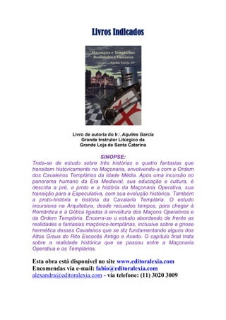 Livros Indicados
Livro de autoria do IrAquiles Garcia
Grande Instrutor Litúrgico da
Grande Loja de Santa Catarina
SINOPSE:
Trata-se de estudo sobre três histórias e quatro fantasias que
transitam historicamente na Maçonaria, envolvendo-a com a Ordem
dos Cavaleiros Templários da Idade Média. Após uma incursão no
panorama humano da Era Medieval, sua educação e cultura, é
descrita a pré, a proto e a história da Maçonaria Operativa, sua
transição para a Especulativa, com sua evolução histórica. Também
a proto-história e história da Cavalaria Templária. O estudo
incursiona na Arquitetura, desde recuados tempos, para chegar à
Romântica e à Gótica ligadas à envoltura dos Maçons Operativos e
da Ordem Templária. Encerra-se o estudo abordando de frente as
realidades e fantasias maçônico-templárias, inclusive sobre a gnose
hermética desses Cavaleiros que se diz fundamentando alguns dos
Altos Graus do Rito Escocês Antigo e Aceito. O capítulo final trata
sobre a realidade histórica que se passou entre a Maçonaria
Operativa e os Templários.
Esta obra está disponível no site www.editoralexia.com
Encomendas via e-mail: fabio@editoralexia.com
alexandra@editoralexia.com - via telefone: (11) 3020 3009
 