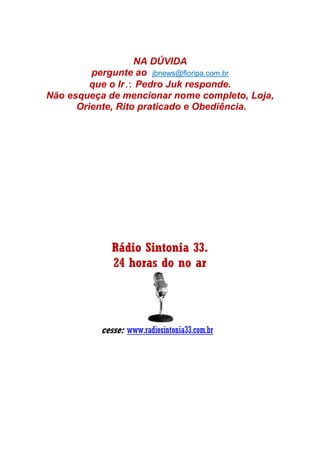 NA DÚVIDA
pergunte ao jbnews@floripa.com.br
que o Ir Pedro Juk responde.
Não esqueça de mencionar nome completo, Loja,
Oriente, Rito praticado e Obediência.
Rádio Sintonia 33.
24 horas do no ar
cesse: www.radiosintonia33.com.br
 