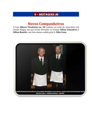 6 – Destaques JB
Novos Companheiros
A Loja Alferes Tiradentes nr. 20 realizou na noite de sexta-feira (2)
Sessão Magna em que foram Elevados os Irmãos Ailton Gonçalves e
Nilton Ronchi, com foto abaixo cedida pelo Ir. Édio Coan.
 