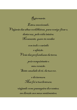 Retornarás.
Estou emocionado.
Viajarás das altas cordilheiras, para comigo ficar e,
desta vez, pela vida inteira.
Novamente, quero tereceber
com todo o carinho
e afeição.
Virás das profundezas da terra,
pois conquistasteo
meu coração.
Sinto saudade de ti, da tua cor,
e da ternura.
Mas foi a tua bravura,
viajando como passageira dos ventos,
em direção aos meus sentimentos,
 