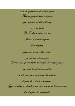 que despertou todo o meu amor.
Ainda guardo tua imagem,
gravada em minha vidraça.
Estás linda.
Da Cidade onde moras,
chegou ummensageiro,
bem ligeiro,
portando um bonito recado,
para o mundo inteiro.
Desta vez, quero abrir as janelas do meu quarto,
abraçar tua alma cansada,
sentir tua pele morena e tão serena,
depois de tudo quepassou...
Quero saber novidades das entranhas da tua morada,
da viagem tão arriscada,
 