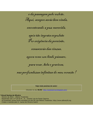 e da passagem pelo vulcão.
Aqui, sempre serás bem vinda,
encontrando a paz merecida,
após tão ingrata expulsão
Por exigência da previsão,
renascerás das cinzas,
agora como um lindo pássaro,
para voar, bela e graciosa,
nas profundezas infinitas do meu coração !
Veja mais poemas do autor:
Clicando no seu BLOG: http://poesiasinval.blogspot.com/
* Sinval Santos da Silveira
Obreiro da ARLS.·. Alferes Tiradentes
Registrado sob o nº 20 da M.·. R.·. Grande Loja de Santa Catarina
Os presentes versos foram extraídos do site da Loja Alferes Tiradentes: http://www.alferes20.org
Criado e mantido pelo Ir. Juarez de Oliveira Castro
 