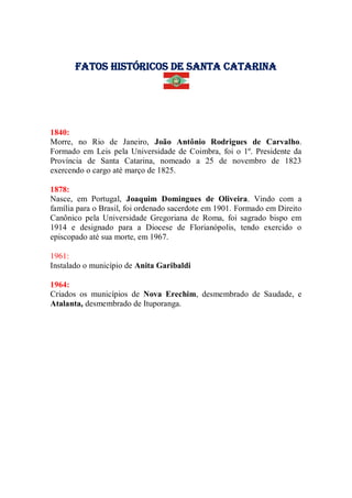 Fatos Históricos de santa catarina
1840:
Morre, no Rio de Janeiro, João Antônio Rodrigues de Carvalho.
Formado em Leis pela Universidade de Coimbra, foi o 1º. Presidente da
Província de Santa Catarina, nomeado a 25 de novembro de 1823
exercendo o cargo até março de 1825.
1878:
Nasce, em Portugal, Joaquim Domingues de Oliveira. Vindo com a
família para o Brasil, foi ordenado sacerdote em 1901. Formado em Direito
Canônico pela Universidade Gregoriana de Roma, foi sagrado bispo em
1914 e designado para a Diocese de Florianópolis, tendo exercido o
episcopado até sua morte, em 1967.
1961:
Instalado o município de Anita Garibaldi
1964:
Criados os municípios de Nova Erechim, desmembrado de Saudade, e
Atalanta, desmembrado de Ituporanga.
 