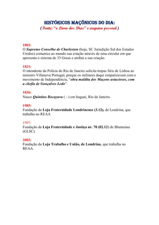Históricos maçõnicos do dia:
(Fonte: “o Livro dos Dias” e arquivo pessoal)
1802:
O Supremo Conselho de Charleston (hoje, SC Jurisdição Sul dos Estados
Unidos) comunica ao mundo sua criação através de uma circular em que
apresenta o sistema de 33 Graus e atribui a sua criação.
1821:
O intendente da Polícia do Rio de Janeiro solicita tropas fiéis de Lisboa ao
ministro Villanova Portugal, porque os militares daqui simpatizavam com o
movimento de Independência, “obra maldita dos Maçons astuciosos, com
a chefia de Gonçalves Ledo”.
1836:
Nasce Quintino Bocayuva () em Itaguaí, Rio de Janeiro.
1985:
Fundação da Loja Fraternidade Londrinense (3.12), de Londrina, que
trabalha no REAA
1997:
Fundação da Loja Fraternidade e Justiça nr. 70 (02.12) de Blumenau
(GLSC).
2003:
Fundação da Loja Trabalho e União, de Londrina, que trabalha no
REAA.
 