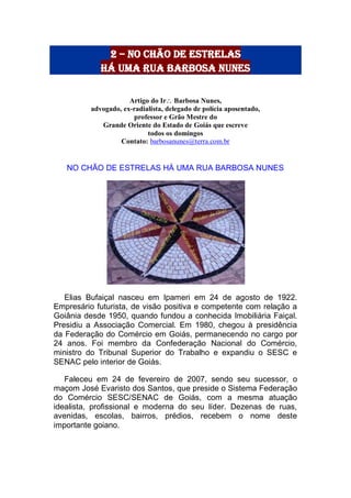 2 – no chão de estrelas
há uma rua barbosa nunes
Artigo do Ir Barbosa Nunes,
advogado, ex-radialista, delegado de polícia aposentado,
professor e Grão Mestre do
Grande Oriente do Estado de Goiás que escreve
todos os domingos
Contato: barbosanunes@terra.com.br
NO CHÃO DE ESTRELAS HÁ UMA RUA BARBOSA NUNES
Elias Bufaiçal nasceu em Ipameri em 24 de agosto de 1922.
Empresário futurista, de visão positiva e competente com relação a
Goiânia desde 1950, quando fundou a conhecida Imobiliária Faiçal.
Presidiu a Associação Comercial. Em 1980, chegou à presidência
da Federação do Comércio em Goiás, permanecendo no cargo por
24 anos. Foi membro da Confederação Nacional do Comércio,
ministro do Tribunal Superior do Trabalho e expandiu o SESC e
SENAC pelo interior de Goiás.
Faleceu em 24 de fevereiro de 2007, sendo seu sucessor, o
maçom José Evaristo dos Santos, que preside o Sistema Federação
do Comércio SESC/SENAC de Goiás, com a mesma atuação
idealista, profissional e moderna do seu líder. Dezenas de ruas,
avenidas, escolas, bairros, prédios, recebem o nome deste
importante goiano.
 