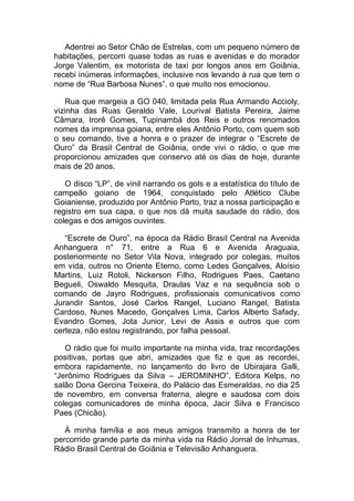 Adentrei ao Setor Chão de Estrelas, com um pequeno número de
habitações, percorri quase todas as ruas e avenidas e do morador
Jorge Valentim, ex motorista de taxi por longos anos em Goiânia,
recebi inúmeras informações, inclusive nos levando à rua que tem o
nome de “Rua Barbosa Nunes”, o que muito nos emocionou.
Rua que margeia a GO 040, limitada pela Rua Armando Accioly,
vizinha das Ruas Geraldo Vale, Lourival Batista Pereira, Jaime
Câmara, Irorê Gomes, Tupinambá dos Reis e outros renomados
nomes da imprensa goiana, entre eles Antônio Porto, com quem sob
o seu comando, tive a honra e o prazer de integrar o “Escrete de
Ouro” da Brasil Central de Goiânia, onde vivi o rádio, o que me
proporcionou amizades que conservo até os dias de hoje, durante
mais de 20 anos.
O disco “LP”, de vinil narrando os gols e a estatística do título de
campeão goiano de 1964, conquistado pelo Atlético Clube
Goianiense, produzido por Antônio Porto, traz a nossa participação e
registro em sua capa, o que nos dá muita saudade do rádio, dos
colegas e dos amigos ouvintes.
“Escrete de Ouro”, na época da Rádio Brasil Central na Avenida
Anhanguera n° 71, entre a Rua 6 e Avenida Araguaia,
posteriormente no Setor Vila Nova, integrado por colegas, muitos
em vida, outros no Oriente Eterno, como Ledes Gonçalves, Aloísio
Martins, Luiz Rotoli, Nickerson Filho, Rodrigues Paes, Caetano
Begueli, Oswaldo Mesquita, Draulas Vaz e na sequência sob o
comando de Jayro Rodrigues, profissionais comunicativos como
Jurandir Santos, José Carlos Rangel, Luciano Rangel, Batista
Cardoso, Nunes Macedo, Gonçalves Lima, Carlos Alberto Safady,
Evandro Gomes, Jota Junior, Levi de Assis e outros que com
certeza, não estou registrando, por falha pessoal.
O rádio que foi muito importante na minha vida, traz recordações
positivas, portas que abri, amizades que fiz e que as recordei,
embora rapidamente, no lançamento do livro de Ubirajara Galli,
“Jerônimo Rodrigues da Silva – JEROMINHO”, Editora Kelps, no
salão Dona Gercina Teixeira, do Palácio das Esmeraldas, no dia 25
de novembro, em conversa fraterna, alegre e saudosa com dois
colegas comunicadores de minha época, Jacir Silva e Francisco
Paes (Chicão).
À minha família e aos meus amigos transmito a honra de ter
percorrido grande parte da minha vida na Rádio Jornal de Inhumas,
Rádio Brasil Central de Goiânia e Televisão Anhanguera.
 