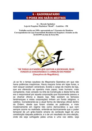 4 – radiografando
o poder dos grãos-mestres
Ir Hercule Spoladore
Loja de Pesquisas Maçônicas “Brasil” – Londrina – PR
Trabalho escrito em 1999 e apresentado no V Encontro de Membros
Correspondentes da Loja Fraternidade Brazileira de Pesquisas e Estudos no dia
16/10/1999 em Juiz de Fora-MG
“DE TODAS AS PAIXÕES QUE AGITAM A SOCIEDADE, MAIS
FUNESTA E SANGUINÁRIA É A AMBIÇÃO DO PODER”
(Gonçalves de Magalhães).
Já se foi o tempo saudoso da Maçonaria Operativa em que não
havia potências maçônicas. Havia maçons livres em lojas livres, e
nem sequer existiam veneráveis. Existia o cargo de mestre da loja,
que era oferecido ao operário mais capaz, mais humano, mais
competente, mais versado na Arte da Construção e desta forma ele
era o responsável por aquela corporação que futuramente passou a
se chamar oficina e depois loja. Não existiam os famosos
landmarques e estas corporações tinham um fundo religioso, o
católico. Considerando-se a atual forma de liderança oficial dentro
da Ordem, desde que foram criadas as potências, e mais
modernamente em regime tido como democrático o que nem
sempre ocorre na realidade, entende-se tecnicamente que o poder
temporal de um grão-mestre emane do conteúdo legal de uma
constituição daquela potência, e o de um resultado de uma eleição,
onde ele seja sufragado pelas urnas e uma vez eleito, seja
 
