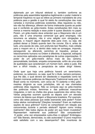 diplomado por um tribunal eleitoral e, também conforme as
potências pela assembléia legislativa legitimando o poder material e
temporal maçônico no que se refere ao primeiro mandatário de uma
potência para a gestão à qual foi eleito As constituições das mais
variadas e inúmeras potências existentes, ditas regulares ou não,
isto não faz diferença, diferem de forma irrelevante quanto ao poder
que é conferido ao grão-mestre. Estas constituições têm mais ou
menos a mesma redação e esse poder é quase absoluto no papel.
Porem, um grão-mestre deve entender que a Maçonaria não é um
país, não é uma empresa comercial que gera empregos, não
renumera os adeptos, não é uma religião com obrigações e
dogmas, e maçom algum depende dela para viver, ou seja, ele
poderá deixar a Ordem quando bem lhe convier. Ela é, antes de
tudo, uma escola de vida, com profundo teor filosófico, mais voltada
para o maçom em si, e dentro dela nada se consegue, impondo,
perseguindo ou alterando caminhos já traçados, porque o
relacionamento humano na Ordem é diferente, é especial, extrapola
os raciocínios aplicados aos paradigmas de outras organizações. O
poder de um grão-mestre deriva mais de seu carisma,
personalidade, bondade, empatia compreensão, enfim de uma série
de qualidades que caracterizam um homem bom, sábio e justo. Ele
tem a difícil missão, a perspicácia de saber dirigir líderes.
Onde quer que haja uma potência haverá um sereníssimo,
poderoso, ou soberano, ou seja, qual for o titulo, sempre pomposo,
que lhe dão, o qual deverá ser obedecido e respeitado como tal.
Existem inúmeras potências da Maçonaria Tradicional neste país. O
Brasil conta no momento, com cerca de 73 (setenta e três) grão-
mestres dirigindo as suas jurisdições, isto só nas chamadas
potências ditas regulares. Não se computa aqui os grão-mestres
das potências mistas, femininas e das potências masculinas
irregulares, e nem os chefes dos graus superiores dos vários ritos.
Várias perguntas ocorrem quando se depara com um elevado
número de lideres que dirigem a Maçonaria brasileira. Por exemplo:
como são estas pessoas que estão exercendo este poder? Foram
todos eleitos normalmente? Eleições honestas? Eram as melhores
opções de seus grêmios? Como se comportaram em relação aos
concorrentes durante o período eleitoral? Agiram como irmãos
realmente? São todos dignos do poder em que foram investidos?
Representam realmente sua potência? São competentes?
O poder, uma vez empossados subiu-lhes á cabeça? Embriagou-
os? São liberais, democratas, ou são autocratas? O povo maçônico
está satisfeito com o seu desempenho? São inventores de
 