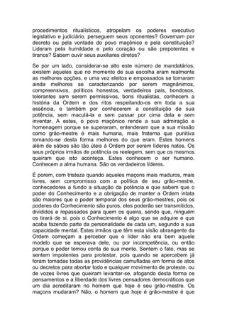 procedimentos ritualísticos, atropelam os poderes executivo
legislativo e judiciário, perseguem seus oponentes? Governam por
decreto ou pela vontade do povo maçônico e pela constituição?
Lideram pela humildade e pelo coração ou são prepotentes e
tiranos? Sabem ouvir seus auxiliares diretos?
Se por um lado, considerar-se alto este número de mandatários,
existem aqueles que no momento de sua escolha eram realmente
as melhores opções, e uma vez eleitos e empossados se tornaram
ainda melhores se caracterizando por serem magnânimos,
compreensivos, políticos honestos, verdadeiros pais, bondosos,
tolerantes sem serem permissivos, bons ritualistas, conhecem a
história da Ordem e dos ritos respeitando-os em toda a sua
essência, e também por conhecerem a constituição de sua
potência, sem maculá-la e sem passar por cima dela e sem
inventar. A estes, o povo maçônico rende a sua admiração e
homenagem porque se superaram, entenderam que a sua missão
como grão-mestre é mais humana, mais fraterna que punitiva
tornando-se desta forma melhores do que eram. Estes homens
além de sábios são tão úteis à Ordem por serem líderes natos. Os
seus próprios irmãos de potência os reelegem, sem que os mesmos
queiram que isto aconteça. Estes conhecem o ser humano.
Conhecem a alma humana. São os verdadeiros líderes.
É porem, com tristeza quando aqueles maçons mais maduros, mais
livres, sem compromisso com a política de seu grão-mestre,
conhecedores a fundo a situação da potência e que sabem que o
poder do Conhecimento e a obrigação de manter a Ordem intata
são maiores que o poder temporal dos seus grão-mestres, pois os
poderes do Conhecimento são puros, eles poderão ser transmitidos,
divididos e repassados para quem os queira, sendo que, ninguém
os tirará de si, pois o Conhecimento é algo que se adquire e que
acaba fazendo parte da personalidade de cada um, segundo a sua
capacidade mental. Estes irmãos que têm esta visão abrangente da
Ordem começam a perceber que o líder não era bem aquele
modelo que se esperava dele, ou por incompetência, ou então
porque o poder tomou conta de sua mente. Sentem o fato, mas se
sentem impotentes para protestar, pois quando se apercebem já
foram tomadas todas as providências camufladas em forma de atos
ou decretos para abortar todo e qualquer movimento de protesto, ou
de vozes livres que queiram levantar-se, afogando desta forma os
pensamentos e a liberdade dos livres pensadores democráticos que
um dia acreditaram no homem que hoje é seu grão-mestre. Os
maçons mudaram? Não, o homem que hoje é grão-mestre é que
 