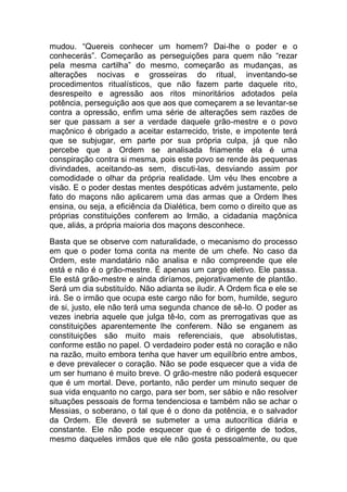 mudou. “Quereis conhecer um homem? Dai-lhe o poder e o
conhecerás”. Começarão as perseguições para quem não “rezar
pela mesma cartilha” do mesmo, começarão as mudanças, as
alterações nocivas e grosseiras do ritual, inventando-se
procedimentos ritualísticos, que não fazem parte daquele rito,
desrespeito e agressão aos ritos minoritários adotados pela
potência, perseguição aos que aos que começarem a se levantar-se
contra a opressão, enfim uma série de alterações sem razões de
ser que passam a ser a verdade daquele grão-mestre e o povo
maçônico é obrigado a aceitar estarrecido, triste, e impotente terá
que se subjugar, em parte por sua própria culpa, já que não
percebe que a Ordem se analisada friamente ela é uma
conspiração contra si mesma, pois este povo se rende às pequenas
divindades, aceitando-as sem, discuti-las, desviando assim por
comodidade o olhar da própria realidade. Um véu lhes encobre a
visão. E o poder destas mentes despóticas advém justamente, pelo
fato do maçons não aplicarem uma das armas que a Ordem lhes
ensina, ou seja, a eficiência da Dialética, bem como o direito que as
próprias constituições conferem ao Irmão, a cidadania maçônica
que, aliás, a própria maioria dos maçons desconhece.
Basta que se observe com naturalidade, o mecanismo do processo
em que o poder toma conta na mente de um chefe. No caso da
Ordem, este mandatário não analisa e não compreende que ele
está e não é o grão-mestre. É apenas um cargo eletivo. Ele passa.
Ele está grão-mestre e ainda diríamos, pejorativamente de plantão.
Será um dia substituído. Não adianta se iludir. A Ordem fica e ele se
irá. Se o irmão que ocupa este cargo não for bom, humilde, seguro
de si, justo, ele não terá uma segunda chance de sê-lo. O poder as
vezes inebria aquele que julga tê-lo, com as prerrogativas que as
constituições aparentemente lhe conferem. Não se enganem as
constituições são muito mais referenciais, que absolutistas,
conforme estão no papel. O verdadeiro poder está no coração e não
na razão, muito embora tenha que haver um equilíbrio entre ambos,
e deve prevalecer o coração. Não se pode esquecer que a vida de
um ser humano é muito breve. O grão-mestre não poderá esquecer
que é um mortal. Deve, portanto, não perder um minuto sequer de
sua vida enquanto no cargo, para ser bom, ser sábio e não resolver
situações pessoais de forma tendenciosa e também não se achar o
Messias, o soberano, o tal que é o dono da potência, e o salvador
da Ordem. Ele deverá se submeter a uma autocrítica diária e
constante. Ele não pode esquecer que é o dirigente de todos,
mesmo daqueles irmãos que ele não gosta pessoalmente, ou que
 