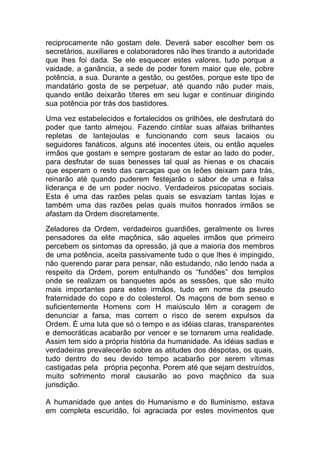 reciprocamente não gostam dele. Deverá saber escolher bem os
secretários, auxiliares e colaboradores não lhes tirando a autoridade
que lhes foi dada. Se ele esquecer estes valores, tudo porque a
vaidade, a ganância, a sede de poder forem maior que ele, pobre
potência, a sua. Durante a gestão, ou gestões, porque este tipo de
mandatário gosta de se perpetuar, até quando não puder mais,
quando então deixarão títeres em seu lugar e continuar dirigindo
sua potência por trás dos bastidores.
Uma vez estabelecidos e fortalecidos os grilhões, ele desfrutará do
poder que tanto almejou. Fazendo cintilar suas alfaias brilhantes
repletas de lantejoulas e funcionando com seus lacaios ou
seguidores fanáticos, alguns até inocentes úteis, ou então aqueles
irmãos que gostam e sempre gostaram de estar ao lado do poder,
para desfrutar de suas benesses tal qual as hienas e os chacais
que esperam o resto das carcaças que os leões deixam para trás,
reinarão até quando puderem festejarão o sabor de uma e falsa
liderança e de um poder nocivo. Verdadeiros psicopatas sociais.
Esta é uma das razões pelas quais se esvaziam tantas lojas e
também uma das razões pelas quais muitos honrados irmãos se
afastam da Ordem discretamente.
Zeladores da Ordem, verdadeiros guardiões, geralmente os livres
pensadores da elite maçônica, são aqueles irmãos que primeiro
percebem os sintomas da opressão, já que a maioria dos membros
de uma potência, aceita passivamente tudo o que lhes é impingido,
não querendo parar para pensar, não estudando, não lendo nada a
respeito da Ordem, porem entulhando os “fundões” dos templos
onde se realizam os banquetes após as sessões, que são muito
mais importantes para estes irmãos, tudo em nome da pseudo
fraternidade do copo e do colesterol. Os maçons de bom senso e
suficientemente Homens com H maiúsculo têm a coragem de
denunciar a farsa, mas correm o risco de serem expulsos da
Ordem. É uma luta que só o tempo e as idéias claras, transparentes
e democráticas acabarão por vencer e se tornarem uma realidade.
Assim tem sido a própria história da humanidade. As idéias sadias e
verdadeiras prevalecerão sobre as atitudes dos déspotas, os quais,
tudo dentro do seu devido tempo acabarão por serem vítimas
castigadas pela própria peçonha. Porem até que sejam destruídos,
muito sofrimento moral causarão ao povo maçônico da sua
jurisdição.
A humanidade que antes do Humanismo e do Iluminismo, estava
em completa escuridão, foi agraciada por estes movimentos que
 