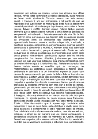 acabaram por aclarar as mentes, sendo que através das idéias
liberais, novas luzes iluminaram a nossa sociedade, cujos reflexos
se fazem sentir atualmente. Todavia mesmo com este avanço
social, o Homem é um ser animalesco a tal ponto de que as
repúblicas que substituíram as monarquias ainda não se assumiram
como tal permitindo ainda hoje que haja tiranos, autocratas e falsos
líderes. Talvez o zoófilo Konrad Lorenz, Prêmio Nobel, quando
afirmava que a agressividade humana é uma herança genética de
seu passado animal e não o fruto do meio onde ele vive. Se de fato
ele estiver certo, por maiores que tenham sido os avanços sociais
da civilização atual, as qualidades que acompanham esta
agressividade humana, como a mentira, a hipocrisia, a vaidade, a
ganância de poder, persistirão. E, por conseguinte, guerras também
continuarão a contaminar o mundo. O Homem ainda não sabe usar
o seu status democrático, porque é acomodado. Então se pode
deduzir que os tiranos, os déspotas, os mentirosos que fazem parte
desta própria humanidade, continuarão agindo sob os olhares
complacentes dos demais cidadãos, justamente por que estes
insistem em não usar sua cidadania, sua chama democrática, bem
os direitos divinos que o Criador lhes deu. Prefere-se acreditar que
Lorenz esteja errado e acreditar que as mudanças, as
metamorfoses as distorções sejam creditadas a fatores socio-
ambientais e pessoais e a um irresistível impulso de poder com
desvio de comportamento por parte de falsos lideres impostos ou
autoimpostos. Existem vários tipos de lideres, o líder dominador que
quer dirigir a instituição sozinho sem consultar mingúem e sem
respeitar a opinião dos demais assessores diretos, penalizado os
prováveis ou supostos infratores sem lhes dar o direito de defesa,
governando por decretos mesmo que confrontem a constituição da
potência, sendo o dono da verdade. Existe o líder político-apático. O
que “deixa fazer”, torna-se passivo não assume responsabilidades,
é inseguro, não sabe determinar as tarefas, mas faz de tudo para
manter-se no agrado político de quem explora suas fraquezas,
cometendo muitas vezes injustiças por não saber tomar decisões.
Existe o líder democrático que é aquele cuja humildade sabe
determinar o que se deve fazer, sabe distribuir e dividir sabe ouvir
seus auxiliares e conselheiros e sabe respeitar todos os Irmãos.
Sua habilidade maior não está em dar ordens, mas sim em educar,
estimular e dirigir de tal maneira que ele acaba conseguindo a
cooperação voluntária de todos os membros da Ordem, inclusive
fazendo-se respeitar pelos seus opositores. Este é o tipo verdadeiro
de líder que a Maçonaria necessita e sabemos que, considerando-
 