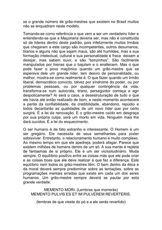 se o grande número de grão-mestres que existem no Brasil muitos
não se enquadram neste modelo.
Tomando-se como referência o que vem a ser um verdadeiro líder e
entendendo-se que a Maçonaria deveria ser, mas não é constituída
só de lideres dentro deste padrão, pois infelizmente muitos Irmãos
que chegaram a este cargo são incompetentes, outros desumanos,
tiranos e alguns não que sejam maus, são até humildes, mas a sua
formação intelectual, cultural e sua personalidade é fraca deixam a
desejar, mas sabem ouvir, e são “bonzinhos”. São facilmente
manipulados por hienas que o bajulam e o enaltecem. Mas o que
pode fazer o povo maçônico quando um grão-mestre que se
esperava dele um grande líder, tem desvio de personalidade, ou
melhor, mostra-se como realmente é. O que fazer quando um Irmão
liberal, democrático convicto, talvez por síndrome do poder, ou por
problemas pessoais, ou por qualquer contingência da vida,
transforma-se num autocrata, tirano, perseguidor começa a agir
despoticamente? Aí será o caos, a desestruturação de tudo o que
ele havia até então realizado de bom, e neste momento acontecerá
a perda da confiabilidade, da credibilidade, abandono, repúdio e
todos decantarão as qualidades de um novo líder que por certo
surgirá. É a lei da renovação. E o grão-mestre caído em desgraça
por sua própria culpa, será um morto em vida. Ninguém mais lhe
dará ouvidos. É a lei do esquecimento.
O ser humano é de fato estranho e interessante. O Homem é um
ser gregário. Ele necessita de seus semelhantes para poder
sobreviver. Entretanto, o relacionamento humano é muito complexo.
Ao mesmo tempo em que ele apedreja, poderá afagar. Parece que
existem milhões de homens dentro de um só. A sua mente é repleta
de fantasmas de si próprio. Ele é um ser vicissitudinário. Muda
sempre. O equilíbrio positivo entre as coisas más que ele pode criar
e as coisas boas que ele deve realizar é que faz a diferença. Este
equilíbrio nem todos os grão-mestres têm. O bem dentro da ética e
da moral deverá sempre predominar sobre as tentações, sobre as
programações mentais erradas que existe em cada um dos seres
humanos. Um grão-mestre sempre deverá se pautar por esta
grande verdade:
MEMENTO MORI. (Lembras que morrerás)
MEMENTO PULVIS ES ET IM PULVEREM REVERTERIS.
(lembras de que vieste do pó e a ele serás revertido)
 