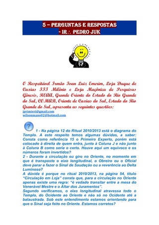 5 – Perguntas e Respostas
- Ir Pedro Juk
O Respeitável Irmão Ivan Luiz Emerim, Loja Duque de
Caxias III Milênio e Loja Maçônica de Pesquisas
Gênesis, REAA, Grande Oriente do Estado do Rio Grande
do Sul, COMAB, Oriente de Caxias do Sul, Estado do Rio
Grande do Sul, apresenta as seguintes questões:
jprimieri@gmail.com
wilsonmano02@hotmail.com
1 - Na página 12 do Ritual 2010/2013 está o diagrama do
Templo. A este respeito temos algumas dúvidas, a saber:
Consta como referência 15 o Primeiro Experto, porém está
colocado à direita de quem entra, junto à Coluna J e não junto
à Coluna B como seria o certo. Houve aqui um equívoco e os
números foram invertidos?
2 - Durante a circulação ou giro no Oriente, no momento em
que é transposto o eixo longitudinal, o Obreiro ou o Oficial
deve parar e fazer o Sinal de Saudação ou a reverência ao Delta
Luminoso?
A dúvida é porque no ritual 2010/2013, na página 54, título
“Circulação em Loja” consta que, para a circulação no Oriente
apenas existe uma regra: “é vedado transitar entre a mesa do
Venerável Mestre e o Altar dos Juramentos”.
Segundo verificamos, o eixo longitudinal atravessa todo o
Templo, do Ocidente ao Oriente e não só no Ocidente até a
balaustrada. Sob este entendimento estamos orientando para
que o Sinal seja feito no Oriente. Estamos corretos?
 