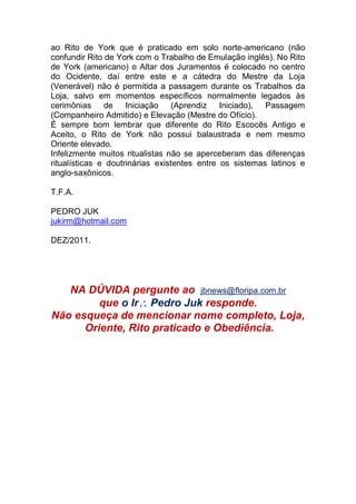 ao Rito de York que é praticado em solo norte-americano (não
confundir Rito de York com o Trabalho de Emulação inglês). No Rito
de York (americano) o Altar dos Juramentos é colocado no centro
do Ocidente, daí entre este e a cátedra do Mestre da Loja
(Venerável) não é permitida a passagem durante os Trabalhos da
Loja, salvo em momentos específicos normalmente legados às
cerimônias de Iniciação (Aprendiz Iniciado), Passagem
(Companheiro Admitido) e Elevação (Mestre do Ofício).
É sempre bom lembrar que diferente do Rito Escocês Antigo e
Aceito, o Rito de York não possui balaustrada e nem mesmo
Oriente elevado.
Infelizmente muitos ritualistas não se aperceberam das diferenças
ritualísticas e doutrinárias existentes entre os sistemas latinos e
anglo-saxônicos.
T.F.A.
PEDRO JUK
jukirm@hotmail.com
DEZ/2011.
NA DÚVIDA pergunte ao jbnews@floripa.com.br
que o Ir Pedro Juk responde.
Não esqueça de mencionar nome completo, Loja,
Oriente, Rito praticado e Obediência.
 