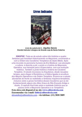 Livros Indicados
Livro de autoria do IrAquiles Garcia
Grande Instrutor Litúrgico da Grande Loja de Santa Catarina
SINOPSE: Trata-se de estudo sobre três histórias e quatro
fantasias que transitam historicamente na Maçonaria, envolvendo-a
com a Ordem dos Cavaleiros Templários da Idade Média. Após
uma incursão no panorama humano da Era Medieval, sua educação
e cultura, é descrita a pré, a proto e a história da Maçonaria
Operativa, sua transição para a Especulativa, com sua evolução
histórica. Também a proto-história e história da Cavalaria
Templária. O estudo incursiona na Arquitetura, desde recuados
tempos, para chegar à Romântica e à Gótica ligadas à envoltura
dos Maçons Operativos e da Ordem Templária. Encerra-se o estudo
abordando de frente as realidades e fantasias maçônico-templárias,
inclusive sobre a gnose hermética desses Cavaleiros que se diz
fundamentando alguns dos Altos Graus do Rito Escocês Antigo e
Aceito. O capítulo final trata sobre a realidade histórica que se
passou entre a Maçonaria Operativa e os Templários.
Esta obra está disponível no site www.editoralexia.com
Encomendas via e-mail: fabio@editoralexia.com
alexandra@editoralexia.com - via telefone: (11) 3020 3009
 