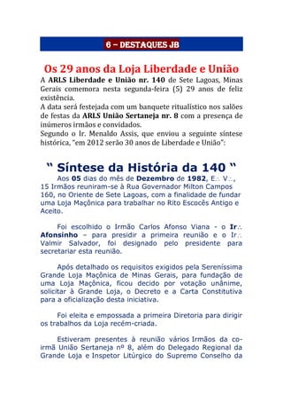 6 – Destaques JB
Os 29 anos da Loja Liberdade e União
A ARLS Liberdade e União nr. 140 de Sete Lagoas, Minas
Gerais comemora nesta segunda-feira (5) 29 anos de feliz
existência.
A data será festejada com um banquete ritualístico nos salões
de festas da ARLS União Sertaneja nr. 8 com a presença de
inúmeros irmãos e convidados.
Segundo o Ir. Menaldo Assis, que enviou a seguinte síntese
histórica, “em 2012 serão 30 anos de Liberdade e União”:
“ Síntese da História da 140 “
Aos 05 dias do mês de Dezembro de 1982, E V,
15 Irmãos reuniram-se à Rua Governador Milton Campos
160, no Oriente de Sete Lagoas, com a finalidade de fundar
uma Loja Maçônica para trabalhar no Rito Escocês Antigo e
Aceito.
Foi escolhido o Irmão Carlos Afonso Viana - o Ir
Afonsinho – para presidir a primeira reunião e o Ir
Valmir Salvador, foi designado pelo presidente para
secretariar esta reunião.
Após detalhado os requisitos exigidos pela Sereníssima
Grande Loja Maçônica de Minas Gerais, para fundação de
uma Loja Maçônica, ficou decido por votação unânime,
solicitar à Grande Loja, o Decreto e a Carta Constitutiva
para a oficialização desta iniciativa.
Foi eleita e empossada a primeira Diretoria para dirigir
os trabalhos da Loja recém-criada.
Estiveram presentes à reunião vários Irmãos da co-
irmã União Sertaneja nº 8, além do Delegado Regional da
Grande Loja e Inspetor Litúrgico do Supremo Conselho da
 