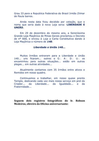 Grau 33 para a Republica Federativa do Brasil Irmão Zilmar
de Paula barros.
Ainda nesta data ficou decidido por votação, que o
nome que seria dado à nova Loja seria: LIBERDADE E
UNIÃO.
Em 29 de dezembro do mesmo ano, a Sereníssima
Grande Loja Maçônica de Minas Gerais proclamou o Decreto
de nº 668, e enviou à Loja a Carta Constitutiva dando à
Loja Maçônica o número de 140.
Liberdade e União 140...
Muitos Irmãos entraram para a Liberdade e União
140... uns ficaram... outros o G A D U os
encaminhou para outras situações... estão em outras
plagas... em outras atividades...
Atualmente contamos com 35 Irmãos entre ativos e
Remidos em nosso quadro.
Continuamos a trabalhar, em nosso quase pronto
Templo, dedicando cada vez mais nosso serviço em prol do
Criador... da Liberdade... da Igualdade... e da
Fraternidade...
Seguem dois registros fotográficos do Ir. Robson
Medeiros, obreiro da Oficina aniversariante:
 