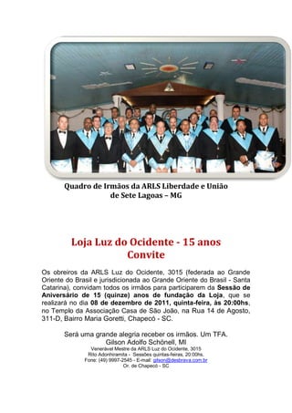 Quadro de Irmãos da ARLS Liberdade e União
de Sete Lagoas – MG
Loja Luz do Ocidente - 15 anos
Convite
Os obreiros da ARLS Luz do Ocidente, 3015 (federada ao Grande
Oriente do Brasil e jurisdicionada ao Grande Oriente do Brasil - Santa
Catarina), convidam todos os irmãos para participarem da Sessão de
Aniversário de 15 (quinze) anos de fundação da Loja, que se
realizará no dia 08 de dezembro de 2011, quinta-feira, às 20:00hs,
no Templo da Associação Casa de São João, na Rua 14 de Agosto,
311-D, Bairro Maria Goretti, Chapecó - SC.
Será uma grande alegria receber os irmãos. Um TFA.
Gilson Adolfo Schönell, MI
Venerável Mestre da ARLS Luz do Ocidente, 3015
Rito Adonhiramita - Sessões quintas-feiras, 20:00hs.
Fone: (49) 9997-2545 - E-mail: gilson@desbrava.com.br
Or. de Chapecó - SC
 
