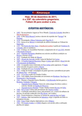1 – Almanaque
Hoje, 05 de dezembro de 2011,
é o 339º. do calendário gregoriano.
Faltam 26 para acabar o ano.
Eventos Históricos:
 1492 - Na sua primeira viagem ao Novo Mundo, Cristóvão Colombo descobre a
Ilha de Quisqueya.
 1496 - O Rei Dom Manuel I assina o decreto de expulsão dos "hereges" de
Portugal.
 1570 - Promulgada a Missa Tridentina pelo Papa Pio V.
 1732 - Inicia-se no México a construção do edifício destinado ao Tribunal da
Inquisição.
 1757 - Na Guerra dos Sete Anos, a batalha de Leuthen é ganha por Frederico II,
o Grande, para os austríacos.
 1792 - Começa, na Assembléia Nacional, o julgamento do rei Luis XVI, durante
a Revolução Francesa.
 1812 - Napoleão Bonaparte abandona seu exército em difíceis condições na
Rússia e retorna a Paris.
 1815 - Fundação da cidade de Maceió.
 1847 - Álvares de Azevedo recebe o grau de Bacharel em Letras.
 1889 - A Família Imperial Brasileira chega a Lisboa após deixar o Brasil devido
à Proclamação da República.
 1904 - A esquadra russa é destruída em Port Arthur pelos japoneses. O Japão
sairia vencedor da guerra contra a Rússia.
 1908 - Fundação da Cruz Vermelha Brasileira.
 1917 - Golpe de Estado e assumpção do poder (governo e presidência) por parte
de Sidónio Pais - em Portugal.
 1933 - A Lei Seca acaba nos Estados Unidos.
 1934 - Três cidades ficam destruídas em terremoto em Honduras: San Jorge, La
Encarnación e San Fernando.
 1941 - Durante a Segunda Guerra Mundial, a Grã-Bretanha declara guerra a
Romênia, Finlândia e Hungria.
o Segunda Guerra Mundial: Início do contra-ataque Soviético contra o
exército Alemão na batalha de Moscovo.
o Segunda Guerra Mundial: Tropas Aliadas tomam Ravena em Itália.
 1946 - Nova York é eleita sede permanente das Nações Unidas.
 1952 - A poluição atmosférica causa, pela primeira vez, a morte de milhares de
pessoas, no período conhecido com Big Smoke, em Londres.
 1956 - Forças britânicas e francesas se retiram do canal de Suez no Egito.
 1957 - Sukarno, líder nacionalista da Indonésia, exige a expulsão de todos os
holandeses do país.
 1960 - Gana rompe relações diplomáticas com a Bélgica.
 1962 - Os Estados Unidos e a URSS chegam a um acordo sobre a utilização
pacífica do espaço.
 