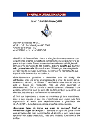 2 – Qual o lugar do maçom?
QUAL O LUGAR DO MAÇOM?
Ingobert Bursteinas M.'.M.'.
A.'.R.'.L.'.S.'. Luz das Aguas Nº. 3563
Oriente de Corupá - SC
cim 256204 r.'.e.'.a.'.a.'.GOB/SC
A história da humanidade chama a atenção dos que querem ocupar
os primeiros lugares e questiona o desejo de se auto promover e de
parecer importante. Relacionamentos baseados em privilégios não
têm lugar na comunidade dos maçons, maior é aquele que serve e
não quem é servido. Querer ficar em último lugar, na ambição de
ser convidado a ocupar o primeiro, é continuar na mentalidade que
impede relacionamentos verdadeiros.
Relacionamentos gratuitos – baseados não no desejo de
retribuição, mas no amor desinteressado e livre de quem serve,
fazem-nos, de fato, os últimos. O verdadeiro amor leva o maçom
não à busca de retribuição, mas ao dom generoso e
desinteressado. Daí o convite a relacionamentos diferentes com
pessoas diferentes, com os que não podem retribuir; os pobres, os
doentes, aqueles que nada contam na sociedade.
É fácil dar importância a quem na sociedade já tem importância.
Mas o que importa é que nos importemos com quem não tem
importância. É assim que experimentamos a gratuidade do
G.’.A.’.D.’.U.’., à medida que somos gratuitos com os outros.
Queremos lugar de honra ou lugar de serviço? Qual o
verdadeiro lugar do maçom? Somente o lugar de quem serve
nos aproxima dos mais necessitados. A atenção a eles não é algo
opcional em nossa instituição, mas uma questão fundamental de
justiça.
 