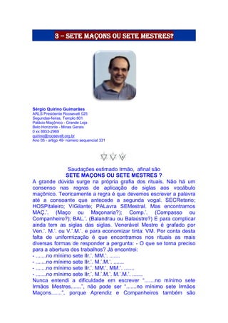 3 – sete maçons ou sete mestres?
Sérgio Quirino Guimarães
ARLS Presidente Roosevelt 025
Segundas-feiras, Templo 801
Palácio Maçônico - Grande Loja
Belo Horizonte - Minas Gerais
0 xx 8853-2969
quirino@roosevelt.org.br
Ano 05 - artigo 49- número sequencial 331
Saudações estimado Irmão, afinal são
SETE MAÇONS OU SETE MESTRES ?
A grande dúvida surge na própria grafia dos rituais. Não há um
consenso nas regras de aplicação de siglas aos vocábulo
maçônico. Teoricamente a regra é que devemos escrever a palavra
até a consoante que antecede a segunda vogal. SECRetario;
HOSPitaleiro; VIGilante; PALavra SEMestral. Mas encontramos
MAÇ.’. (Maço ou Maçonaria?); Comp.’. (Compasso ou
Companheiro?); BAL.’. (Balandrau ou Balaústre?) E para complicar
ainda tem as siglas das siglas. Venerável Mestre é grafado por
Ven.’. M.’. ou V.’.M.’. e para economizar tinta: VM. Por conta desta
falta de uniformização é que encontramos nos rituais as mais
diversas formas de responder a pergunta: - O que se torna preciso
para a abertura dos trabalhos? Já encontrei:
- .......no mínimo sete IIr.’. MM.’. .......
- .......no mínimo sete IIr.’. M.’.M.’. .......
- .......no mínimo sete IIr.’. MM.’. MM.’. .......
- .......no mínimo sete IIr.’. M.’.M.’. M.’.M.’. .......
Nunca entendi a dificuldade em escrever “.......no mínimo sete
Irmãos Mestres.......”, não pode ser “.......no mínimo sete Irmãos
Maçons.......”, porque Aprendiz e Companheiros também são
 