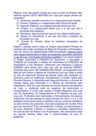 Maçons, mas não podem circular em Loja ou subir ao Oriente. Mas
estando apenas SETE MESTRES em Loja que cargos devem ser
ocupados?
1) Venerável, preside a reunião e é o responsável pelo Oriente.
2) Primeiro Vigilante, é o responsável pela Coluna do Norte.
3) Segundo Vigilante, é o responsável pela Coluna do Sul.
4) Orador, é o responsável pelas Leis e é ele que faz a
conclusão dos trabalhos.
5) Secretario, toda reunião tem que ter seu registro (balaustre).
6) Mestre de Cerimônias, é ele que fará todo o trabalho de
circulação em Loja.
7) Guarda do Templo, afinal os trabalhos necessitam de
proteção.
Sabem o porquê serem estes os cargos preenchidos? Porque na
verdade não existe circulação de Bolsa de Proposta e Informações,
nem do Tronco de Solidariedade SEM formalidade. Estando estes
sete cargos preenchidos e todos os presentes revestidos conforme
o uso da Loja, a formação da Estrela é perfeita. E os outros cargos?
O Orador acumulará a FUNÇÃO de Tesoureiro, o Secretário a
FUNÇÃO do Chanceler, o Mestre de Cerimônias as FUNÇÕES do
Hospitaleiro e dos Diáconos. Observem que destaquei a palavra
FUNÇÃO para deixar bem claro que não se acumula CARGO.
Deixando bem claro: SÓ USAMOS UM COLAR. Já imaginaram que
falta de bom senso o Mestre de Cerimônias com seu colar e ainda
os dois de diáconos? Quanto às leituras ainda não encontrei um
consenso entre as Potências. Normalmente o Orador falará pelo
Primeiro Diácono, o Secretário pelo Segundo Diácono, o Guarda do
Templo falará pelo Chanceler e o Mestre de Cerimônias pelo
Hospitaleiro. Não há o que reclamar se houver apenas sete Mestres
na Loja, o problema está na ausência de Aprendizes e
Companheiros. É muito mais salutar à Ordem Maçônica uma Loja
com 03 Aprendizes, 05 Companheiros e 07 Mestres do que uma
Loja com 15 Mestres sem Aprendizes e Companheiros. Os labores
maçônicos não são apenas os desenvolvidos em Grau 1, 2 e 3. Os
trabalhos transcorrem justos e perfeitos não por conta da ritualística
ou pelo número de presentes, mas pelo propósito da reunião. Para
que nos reunimos? Para combatermos a tirania, os preconceitos e
os erros. Glorificar o Direito, a Justiça e a Verdade, trabalharmos
em prol do bem da Pátria e da Humanidade, não precisamos estar
em grande número. Mais vale 7 comprometidos do que 77
dispersos.
 