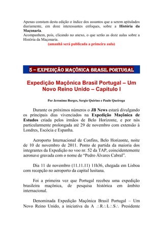 Apenas constam desta edição o índice dos assuntos que a serem apitulados
diariamente, em doze interessantes enfoques, sobre a História da
Maçonaria.
Acompanhem, pois, clicando no anexo, o que serão as doze aulas sobre a
História da Maçonaria.
(amanhã será publicada a primeira aula)
5 – Expedição maçônica brasil portugal
Expedição Maçônica Brasil Portugal – Um
Novo Reino Unido – Capítulo I
Por Jeronimo Borges, Sergio Quirino e Paulo Queiroga
Durante os próximos números o JB News estará divulgando
os principais dias vivenciados na Expedição Maçônica de
Estudos criada pelos irmãos de Belo Horizonte, e por nós
particularmente prolongada até 29 de novembro com extensão à
Londres, Escócia e Espanha.
Aeroporto Internacional de Confins, Belo Horizonte, noite
de 10 de novembro de 2011. Ponto de partida da maioria dos
integrantes da Expedição no voo nr. 52 da TAP, coincidentemente
aeronave gravada com o nome de “Pedro Álvares Cabral”.
Dia 11 de novembro (11.11.11) 11h36, chegada em Lisboa
com recepção no aeroporto da capital lusitana.
Foi a primeira vez que Portugal recebeu uma expedição
brasileira maçônica, de pesquisa histórica em âmbito
internacional.
Denominada Expedição Maçônica Brasil Portugal – Um
Novo Reino Unido, a iniciativa da A RLS Presidente
 