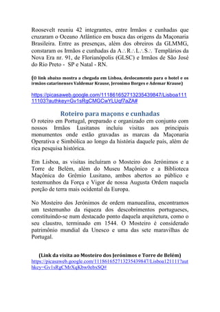 Roosevelt reuniu 42 integrantes, entre Irmãos e cunhadas que
cruzaram o Oceano Atlântico em busca das origens da Maçonaria
Brasileira. Entre as presenças, além dos obreiros da GLMMG,
constaram os Irmãos e cunhadas da ARLS Templários da
Nova Era nr. 91, de Florianópolis (GLSC) e Irmãos de São José
do Rio Preto - SP e Natal - RN.
(O link abaixo mostra a chegada em Lisboa, deslocamento para o hotel e os
irmãos catarinenses Valdemar Krause, Jeronimo Borges e Ademar Krause)
https://picasaweb.google.com/111861652713235439847/Lisboa111
11103?authkey=Gv1sRgCMGCwYLUqf7aZA#
Roteiro para maçons e cunhadas
O roteiro em Portugal, preparado e organizado em conjunto com
nossos Irmãos Lusitanos incluiu visitas aos principais
monumentos onde estão gravadas as marcas da Maçonaria
Operativa e Simbólica ao longo da história daquele país, além de
rica pesquisa histórica.
Em Lisboa, as visitas incluíram o Mosteiro dos Jerónimos e a
Torre de Belém, além do Museu Maçônico e a Biblioteca
Maçônica do Grêmio Lusitano, ambos abertos ao público e
testemunhos da Força e Vigor de nossa Augusta Ordem naquela
porção de terra mais ocidental da Europa.
No Mosteiro dos Jerónimos de ordem manuealina, encontramos
um testemunho da riqueza dos descobrimentos portugueses,
constituindo-se num destacado ponto daquela arquitetura, como o
seu claustro, terminado em 1544. O Mosteiro é considerado
patrimônio mundial da Unesco e uma das sete maravilhas de
Portugal.
(Link da visita ao Mosteiro dos Jerónimos e Torre de Belém)
https://picasaweb.google.com/111861652713235439847/Lisboa121111?aut
hkey=Gv1sRgCMrXqKbw0ebxSQ#
 
