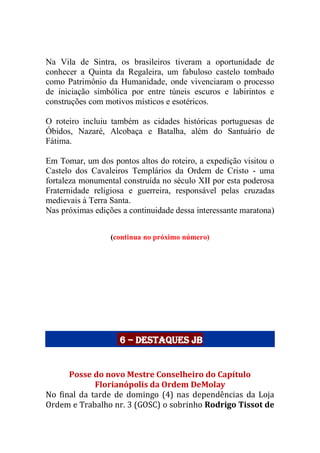 Na Vila de Sintra, os brasileiros tiveram a oportunidade de
conhecer a Quinta da Regaleira, um fabuloso castelo tombado
como Patrimônio da Humanidade, onde vivenciaram o processo
de iniciação simbólica por entre túneis escuros e labirintos e
construções com motivos místicos e esotéricos.
O roteiro incluiu também as cidades históricas portuguesas de
Óbidos, Nazaré, Alcobaça e Batalha, além do Santuário de
Fátima.
Em Tomar, um dos pontos altos do roteiro, a expedição visitou o
Castelo dos Cavaleiros Templários da Ordem de Cristo - uma
fortaleza monumental construída no século XII por esta poderosa
Fraternidade religiosa e guerreira, responsável pelas cruzadas
medievais à Terra Santa.
Nas próximas edições a continuidade dessa interessante maratona)
(continua no próximo número)
6 – Destaques JB
Posse do novo Mestre Conselheiro do Capítulo
Florianópolis da Ordem DeMolay
No final da tarde de domingo (4) nas dependências da Loja
Ordem e Trabalho nr. 3 (GOSC) o sobrinho Rodrigo Tissot de
 