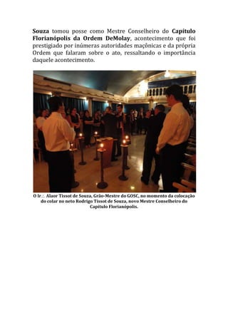 Souza tomou posse como Mestre Conselheiro do Capítulo
Florianópolis da Ordem DeMolay, acontecimento que foi
prestigiado por inúmeras autoridades maçônicas e da própria
Ordem que falaram sobre o ato, ressaltando o importância
daquele acontecimento.
O Ir Alaor Tissot de Souza, Grão-Mestre do GOSC, no momento da colocação
do colar no neto Rodrigo Tissot de Souza, novo Mestre Conselheiro do
Capítulo Florianópolis.
 