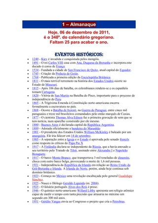 1 – Almanaque
Hoje, 06 de dezembro de 2011,
é o 340º. do calendário gregoriano.
Faltam 25 para acabar o ano.
Eventos Históricos:
 1240 - Kiev é invadida e conquistada pelos mongóis.
 1491 - O rei Carlos VIII casa com Ana, Duquesa da Bretanha e incorpora este
ducado à coroa de França.
 1534 - Fundada a cidade de San Francisco de Quito, atual capital do Equador.
 1745 - Criação da Prelazia de Goiás.
 1768 - Publicada a primeira edição da Enciclopédia Britânica.
 1811 - O mais terrível terremoto na história dos Estados Unidos ocorre no
Estado de Missouri.
 1815 - Após 106 dias de batalha, os colombianos rendem-se e os espanhóis
tomam Cartagena.
 1820 - Vitória de San Martín na Batalha do Pisco, importante para o processo de
independência do Peru
 1865 - A Trigésima Emenda à Constituição norte-americana encerra
formalmente a escravatura no país.
 1868 - Ocorre a Batalha de Itororó, na Guerra do Paraguai, entre cinco mil
paraguaios e treze mil brasileiros comandados pelo então marquês de Caxias.
 1877 - O cientista Thomas Alva Edison faz a primeira gravação de som que se
tem notícia, num aparelho construído por ele mesmo.
 1880 - Buenos Aires é declarada capital da República Argentina.
 1889 - Adotada oficialmente a bandeira do Maranhão
 1901 - O presidente dos Estados Unidos William McKinley é baleado por um
anarquista. Ele iria falecer em 14 de setembro.
 1905 - A separação entre a Igreja e o Estado é aprovada pelo senado francês
como resposta às críticas do Papa Pio X
 1917 - A Finlândia declara-se independente da Rússia, que a havia anexado a
seu território pelo Tratado de Tilsit, assinado entre Alexandre I e Napoleão
Bonaparte.
 1917 - O barco Monte Branco, que transportava 3 mil toneladas de dinamite,
choca com outro barco belga, provocando a morte de 1,6 mil pessoas.
 1921 - Independência da República da Irlanda em relação ao Reino Unido da
Grã-Bretanha e Irlanda. A Irlanda do Norte, porém, ainda hoje continua sob
domínio britânico.
 1923 - Começa no México uma revolução encabeçada pelo general Guadalupe
Sánchez.
 1925 - Nasce o filólogo Geraldo Lapenda (m. 2004).
 1925 - O falsário português Alves dos Reis é preso.
 1946 - O químico norte-americano Willard Libby apresenta um relógio atômico
capaz de medir o tempo com tanta precisão que atrasaria no máximo um
segundo em 300 mil anos.
 1951 - Getúlio Vargas envia ao Congresso o projeto que cria a Petrobras.
 