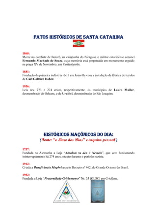 Fatos Históricos de santa catarina
1868:
Morre no combate de Itororó, na campanha do Paraguai, o militar catarinense coronel
Fernando Machado de Souza, cuja memória está perpetuada em monumento erguido
na praça XV de Novembro, em Florianópolis.
1881:
Fundação da primeira indústria têxtil em Joinville com a instalação da fábrica de tecidos
de Carl Gottlieb Doher.
1956:
Leis nrs. 273 e 274 criam, respectivamente, os municípios de Lauro Muller,
desmembrado de Orleans, e de Urubici, desmembrado de São Joaquim.
Históricos maçõnicos do dia:
(Fonte: “o Livro dos Dias” e arquivo pessoal)
1737:
Fundada na Alemanha a Loja “Absalom zu den 3 Nesseln”, que vem funcionando
ininterruptamente há 274 anos, exceto durante o período nazista.
1912:
Criada a Beneficência Maçônica pelo Decreto nº 462, do Grande Oriente do Brasil.
1982:
Fundada a Loja “Fraternidade Criciumense” Nr. 33 (GLSC) em Criciúma.
 