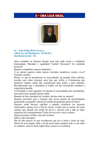2 – uma loja ideal
Ir Luiz Felipe Brito Tavares
ARLS Luz do Planalto nr. 76 (GLSC)
São Bento do Sul – SC
Seria realidade ou fantasia desejar uma loja onde existe a verdadeira
fraternidade, liberdade e igualdade? Sonho? Devaneio? Ou realidade
possível?
Quantos verdadeiros maçons despertos?
E no oposto quantos ainda mesmo iniciados mantêm-se mortos vivos?
Túmulos caiados!
Dentre os que já perceberam as necessidades da própria alma enferma,
acredito que todos almejam uma loja que reflita o Cristianismo dos
primeiros tempos ainda não conspurcado pelo poder e pela ambição.
Reconhecendo que a felicidade se traduz em dar movimento solidário á
experiência haurida.
A felicidade é ouro enquanto em direção às necessidades dos semelhantes,
mas metal tosco quando apenas retido.
Quantos de fato entendem tal verdade, mesmo entre os maçons?
Quantos percebem que a sinergia abre novas janelas de possibilidades
permitindo o progredir vertical no sentido do gradiente pleno de Deus?
Quantos ainda buscam espelhar a própria existência em prazeres
ininterruptos apenas com o fim de vencer o medo que os assola; tal como
criança, que quando em estado de pavor e mesmo com a mãe ao lado,
clama por ela constantemente? Estão em seu seio e não a sentem.
Muitos possuem orelhas, mas não escutam.
Olhos e não enxergam.
São de fato poucos os que reconhecem que em si brota a fonte da vida;
dentro de seu coração, onde o rio do amor mata a própria sede e a de todos
os sedentos. Através deste órgão Deus conosco se comunica.
 