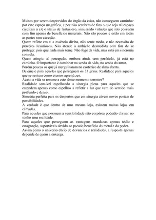 Muitos por serem desprovidos do órgão da ética, não conseguem caminhar
por este espaço magnífico, e por não sentirem de fato o que seja tal espaço
creditam a ele o status de fantasioso, simulando virtudes que não possuem
com fim apenas de benefícios materiais. Não são poucos e estão em todas
as partes sem exceção.
Quem reflete em si a essência divina, não sente medo, e não necessita de
prazeres luxuriosos. Não atende à ambição desmedida com fim de se
proteger, pois que nada mais teme. Não foge da vida, mas está em sincronia
com ela.
Quem atingiu tal percepção, embora ainda sem perfeição, já está no
caminho. O importante é caminhar na senda da vida, na senda do amor.
Porém poucos os que já mergulharam no esotérico de alma aberta.
Devaneio para aqueles que perseguem os 33 graus. Realidade para aqueles
que se sentem como eternos aprendizes.
Acaso a vida se resume a este tênue momento terrestre?
Realidade sensível espelhando a sinergia plena para aqueles que se
entendem apenas como espelhos a refletir a luz que vem do sentido mais
profundo e denso.
Simetria perfeita para os despertos que em sinergia abrem novos portais de
possibilidades.
A verdade é que dentro de uma mesma loja, existem muitas lojas em
camadas.
Para aqueles que possuem a sensibilidade não corpórea poderão divisar no
sonho uma realidade.
Para aqueles que perseguem as vantagens mundanas apenas tédio e
estagnação, suportáveis devido ao pseudo benefício do metal e do poder.
Assim como o universo cheio de devaneios e realidades, a resposta apenas
depende de quem a enxerga.
 