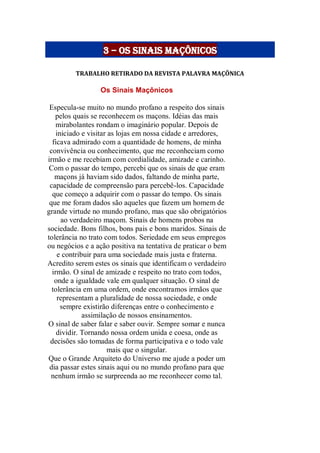 3 – os sinais maçônicos
TRABALHO RETIRADO DA REVISTA PALAVRA MAÇÔNICA
Os Sinais Maçônicos
Especula-se muito no mundo profano a respeito dos sinais
pelos quais se reconhecem os maçons. Idéias das mais
mirabolantes rondam o imaginário popular. Depois de
iniciado e visitar as lojas em nossa cidade e arredores,
ficava admirado com a quantidade de homens, de minha
convivência ou conhecimento, que me reconheciam como
irmão e me recebiam com cordialidade, amizade e carinho.
Com o passar do tempo, percebi que os sinais de que eram
maçons já haviam sido dados, faltando de minha parte,
capacidade de compreensão para percebê-los. Capacidade
que começo a adquirir com o passar do tempo. Os sinais
que me foram dados são aqueles que fazem um homem de
grande virtude no mundo profano, mas que são obrigatórios
ao verdadeiro maçom. Sinais de homens probos na
sociedade. Bons filhos, bons pais e bons maridos. Sinais de
tolerância no trato com todos. Seriedade em seus empregos
ou negócios e a ação positiva na tentativa de praticar o bem
e contribuir para uma sociedade mais justa e fraterna.
Acredito serem estes os sinais que identificam o verdadeiro
irmão. O sinal de amizade e respeito no trato com todos,
onde a igualdade vale em qualquer situação. O sinal de
tolerância em uma ordem, onde encontramos irmãos que
representam a pluralidade de nossa sociedade, e onde
sempre existirão diferenças entre o conhecimento e
assimilação de nossos ensinamentos.
O sinal de saber falar e saber ouvir. Sempre somar e nunca
dividir. Tornando nossa ordem unida e coesa, onde as
decisões são tomadas de forma participativa e o todo vale
mais que o singular.
Que o Grande Arquiteto do Universo me ajude a poder um
dia passar estes sinais aqui ou no mundo profano para que
nenhum irmão se surpreenda ao me reconhecer como tal.
 