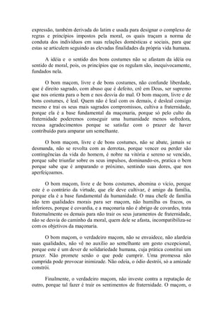 expressão, também derivada do latim e usada para designar o complexo de
regras e princípios impostos pela moral, os quais traçam a norma de
conduta dos indivíduos em suas relações domésticas e sociais, para que
estas se articulem seguindo as elevadas finalidades da própria vida humana.
A idéia e o sentido dos bons costumes não se afastam da idéia ou
sentido de moral, pois, os princípios que os regulam são, inequivocamente,
fundados nela.
O bom maçom, livre e de bons costumes, não confunde liberdade,
que é direito sagrado, com abuso que é defeito, crê em Deus, ser supremo
que nos orienta para o bem e nos desvia do mal. O bom maçom, livre e de
bons costumes, é leal. Quem não é leal com os demais, é desleal consigo
mesmo e trai os seus mais sagrados compromissos, cultiva a fraternidade,
porque ela é a base fundamental da maçonaria, porque só pelo culto da
fraternidade poderemos conseguir uma humanidade menos sofredora,
recusa agradecimentos porque se satisfaz com o prazer de haver
contribuído para amparar um semelhante.
O bom maçom, livre e de bons costumes, não se abate, jamais se
desmanda, não se revolta com as derrotas, porque vencer ou perder são
contingências da vida do homem, é nobre na vitória e sereno se vencido,
porque sabe triunfar sobre os seus impulsos, dominando-os, pratica o bem
porque sabe que é amparando o próximo, sentindo suas dores, que nos
aperfeiçoamos.
O bom maçom, livre e de bons costumes, abomina o vício, porque
este é o contrário da virtude, que ele deve cultivar, é amigo da família,
porque ela é a base fundamental da humanidade. O mau chefe de família
não tem qualidades morais para ser maçom, não humilha os fracos, os
inferiores, porque é covardia, e a maçonaria não é abrigo de covardes, trata
fraternalmente os demais para não trair os seus juramentos de fraternidade,
não se desvia do caminho da moral, quem dele se afasta, incompatibiliza-se
com os objetivos da maçonaria.
O bom maçom, o verdadeiro maçom, não se envaidece, não alardeia
suas qualidades, não vê no auxílio ao semelhante um gesto excepcional,
porque este é um dever de solidariedade humana, cuja prática constitui um
prazer. Não promete senão o que pode cumprir. Uma promessa não
cumprida pode provocar inimizade. Não odeia, o ódio destrói, só a amizade
constrói.
Finalmente, o verdadeiro maçom, não investe contra a reputação de
outro, porque tal fazer é trair os sentimentos de fraternidade. O maçom, o
 