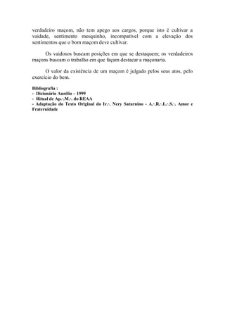verdadeiro maçom, não tem apego aos cargos, porque isto é cultivar a
vaidade, sentimento mesquinho, incompatível com a elevação dos
sentimentos que o bom maçom deve cultivar.
Os vaidosos buscam posições em que se destaquem; os verdadeiros
maçons buscam o trabalho em que façam destacar a maçonaria.
O valor da existência de um maçom é julgado pelos seus atos, pelo
exercício do bem.
Bibliografia :
- Dicionário Aurélio – 1999
- Ritual de Ap.·.M.·. do REAA
- Adaptação do Texto Original do Ir.·. Nery Saturnino - A.·.R.·.L.·.S.·. Amor e
Fraternidade
 