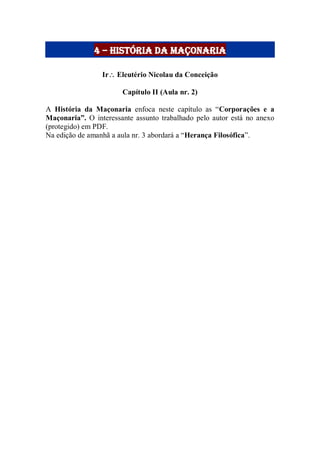 4 – história da maçonaria
Ir Eleutério Nicolau da Conceição
Capítulo II (Aula nr. 2)
A História da Maçonaria enfoca neste capítulo as “Corporações e a
Maçonaria”. O interessante assunto trabalhado pelo autor está no anexo
(protegido) em PDF.
Na edição de amanhã a aula nr. 3 abordará a “Herança Filosófica”.
 