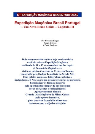 5 – Expedição maçônica brasil portugal
Expedição Maçônica Brasil Portugal
– Um Novo Reino Unido – Capítulo III
Por Jeronimo Borges,
Sergio Quirino
e Paulo Queiroga
Dois assuntos estão em foco hoje no derradeiro
capítulo sobre a Expedição Maçônica
realizada de 11 a 17 de novembro em Portugal:
O Seminário Maçônico e a
visita ao místico Convento de Cristo, em Tomar,
construído pela Ordem Templária no Século XII.
Com relatos sucintos e fotografias exclusivas,
pretendeu o JB News ao longo dessas três séries de enfoques,
homenagear os Irmãos mineiros
pela oportunidade ímpar de proporcionar
novos horizontes e conhecimentos.
Agradecimentos ainda à
Grande Loja Maçônica de Minas Gerais
pelo apoio e incentivo,
para que essa Expedição alcançasse
todo o sucesso e objetivo desejado.
 