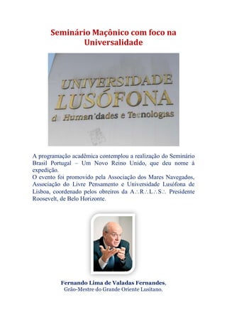 Seminário Maçônico com foco na
Universalidade
A programação acadêmica contemplou a realização do Seminário
Brasil Portugal – Um Novo Reino Unido, que deu nome à
expedição.
O evento foi promovido pela Associação dos Mares Navegados,
Associação do Livre Pensamento e Universidade Lusófona de
Lisboa, coordenado pelos obreiros da ARLS Presidente
Roosevelt, de Belo Horizonte.
Fernando Lima de Valadas Fernandes,
Grão-Mestre do Grande Oriente Lusitano.
 