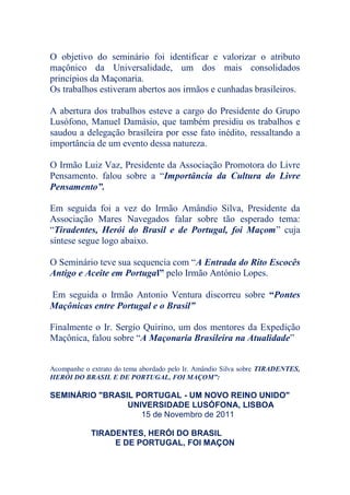 O objetivo do seminário foi identificar e valorizar o atributo
maçônico da Universalidade, um dos mais consolidados
princípios da Maçonaria.
Os trabalhos estiveram abertos aos irmãos e cunhadas brasileiros.
A abertura dos trabalhos esteve a cargo do Presidente do Grupo
Lusófono, Manuel Damásio, que também presidiu os trabalhos e
saudou a delegação brasileira por esse fato inédito, ressaltando a
importância de um evento dessa natureza.
O Irmão Luiz Vaz, Presidente da Associação Promotora do Livre
Pensamento. falou sobre a “Importância da Cultura do Livre
Pensamento”.
Em seguida foi a vez do Irmão Amândio Silva, Presidente da
Associação Mares Navegados falar sobre tão esperado tema:
“Tiradentes, Herói do Brasil e de Portugal, foi Maçom” cuja
síntese segue logo abaixo.
O Seminário teve sua sequencia com “A Entrada do Rito Escocês
Antigo e Aceite em Portugal” pelo Irmão António Lopes.
Em seguida o Irmão Antonio Ventura discorreu sobre “Pontes
Maçônicas entre Portugal e o Brasil”
Finalmente o Ir. Sergio Quirino, um dos mentores da Expedição
Maçônica, falou sobre “A Maçonaria Brasileira na Atualidade”
Acompanhe o extrato do tema abordado pelo Ir. Amândio Silva sobre TIRADENTES,
HERÓI DO BRASIL E DE PORTUGAL, FOI MAÇOM”:
SEMINÁRIO "BRASIL PORTUGAL - UM NOVO REINO UNIDO"
UNIVERSIDADE LUSÓFONA, LISBOA
15 de Novembro de 2011
TIRADENTES, HERÓI DO BRASIL
E DE PORTUGAL, FOI MAÇON
 